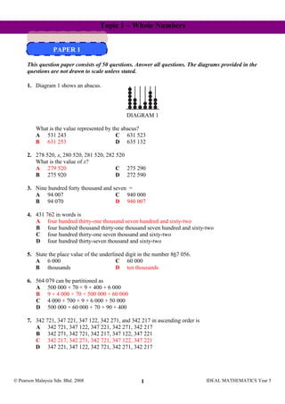 Topic 1 – Whole Numbers
PAPER 1
PAPER 1
This question paper consists of 50 questions. Answer all questions. The diagrams provided in the
questions are not drawn to scale unless stated.
1. Diagram 1 shows an abacus.
DIAGRAM 1
What is the value represented by the abacus?
A 531 243 C 631 523
B 631 253 D 635 132
2. 278 520, x, 280 520, 281 520, 282 520
What is the value of x?
A 279 520 C 275 290
B 275 920 D 272 590
3. Nine hundred forty thousand and seven =
A 94 007 C 940 000
B 94 070 D 940 007
4. 431 762 in words is
A four hundred thirty-one thousand seven hundred and sixty-two
B four hundred thousand thirty-one thousand seven hundred and sixty-two
C four hundred thirty-one seven thousand and sixty-two
D four hundred thirty-seven thousand and sixty-two
5. State the place value of the underlined digit in the number 867 056.
A 6 000 C 60 000
B thousands D ten thousands
6. 564 079 can be partitioned as
A 500 000 + 70 + 9 + 400 + 6 000
B 9 + 4 000 + 70 + 500 000 + 60 000
C 4 000 + 700 + 9 + 6 000 + 50 000
D 500 000 + 60 000 + 70 + 90 + 400
7. 342 721, 347 221, 347 122, 342 271, and 342 217 in ascending order is
A 342 721, 347 122, 347 221, 342 271, 342 217
B 342 271, 342 721, 342 217, 347 122, 347 221
C 342 217, 342 271, 342 721, 347 122, 347 221
D 347 221, 347 122, 342 721, 342 271, 342 217
© Pearson Malaysia Sdn. Bhd. 2008 IDEAL MATHEMATICS Year 51
 