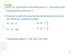 Example:
1.Let P = (4, -3) be a point on the terminal side of
six trigonometric functions of
2. Evaluate, if possible the cosine function and the cosecant function at
. Find each of the
the following 4 quadrantal angles
2
2
3
a)
= 180º
=
d) =
b)= 0
c)
**Quadrantal Angles: 0 ,90 ,180 ,270 ,360
12
 