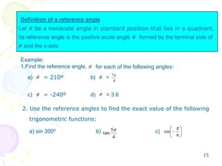 Definition of a reference angle
Let
Its reference angle is the positive acute angle formed by the terminal side of
and the x-axis
be a nonacute angle in standard position that lies in a quadrant.
Example:
1.Find the reference angle, for each of the following angles:
4
7
a) b) =
c) d) = 3.6
= 210º
= -240º
2. Use the reference angles to find the exact value of the following
trigonometric functions:
4
5
tan 6
seca) sin 300º b) c)
15
 
