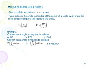 2
Measuring angles using radians
•One complete revolution = radians
• One radian is the angle subtended at the center of a circle by an arc of the
circle equal in length to the radius of the circle.
c
180
1
1
180c

radians
4
radians
3
4
Example:
Convert each angle in degrees to radians
a. 60 b. 270 c. -300
Convert each angle in radians to degrees
a. b. c. 6 radians
4
 
