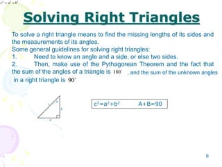 Solving Right Triangles
180
90
To solve a right triangle means to find the missing lengths of its sides and
the measurements of its angles.
Some general guidelines for solving right triangles:
1. Need to know an angle and a side, or else two sides.
2. Then, make use of the Pythagorean Theorem and the fact that
the sum of the angles of a triangle is
in a right triangle is
.
, and the sum of the unknown angles
c
a
b
A
222
bac 222
bac
c2=a2+b2 A+B=90
8
 