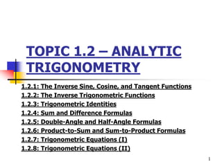 TOPIC 1.2 – ANALYTIC
TRIGONOMETRY
1.2.1: The Inverse Sine, Cosine, and Tangent Functions
1.2.2: The Inverse Trigonometric Functions
1.2.3: Trigonometric Identities
1.2.4: Sum and Difference Formulas
1.2.5: Double-Angle and Half-Angle Formulas
1.2.6: Product-to-Sum and Sum-to-Product Formulas
1.2.7: Trigonometric Equations (I)
1.2.8: Trigonometric Equations (II)
1
 