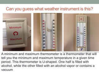 Can you guess what weather instrument is this?
A minimum and maximum thermometer is a thermometer that will
tell you the minimum and maximum temperature in a given time
period. This thermometer is U-shaped. One half is filled with
alcohol, while the other filled with an alcohol vapor or contains a
vacuum
 