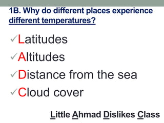 1B. Why do different places experience
different temperatures?
Latitudes
Altitudes
Distance from the sea
Cloud cover
Little Ahmad Dislikes Class
 