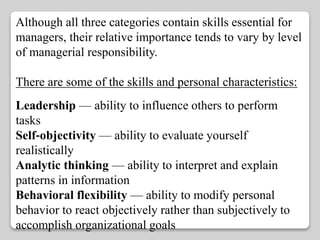 Although all three categories contain skills essential for 
managers, their relative importance tends to vary by level 
of managerial responsibility. 
There are some of the skills and personal characteristics: 
Leadership — ability to influence others to perform 
tasks 
Self‐objectivity — ability to evaluate yourself 
realistically 
Analytic thinking — ability to interpret and explain 
patterns in information 
Behavioral flexibility — ability to modify personal 
behavior to react objectively rather than subjectively to 
accomplish organizational goals 
 