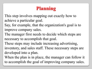 Planning 
This step involves mapping out exactly how to 
achieve a particular goal. 
Say, for example, that the organization's goal is to 
improve company sales. 
The manager first needs to decide which steps are 
necessary to accomplish that goal. 
These steps may include increasing advertising, 
inventory, and sales staff. These necessary steps are 
developed into a plan. 
When the plan is in place, the manager can follow it 
to accomplish the goal of improving company sales. 
 