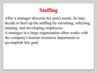 Staffing 
After a manager discerns his area's needs, he may 
decide to beef up his staffing by recruiting, selecting, 
training, and developing employees. 
A manager in a large organization often works with 
the company's human resources department to 
accomplish this goal. 
 