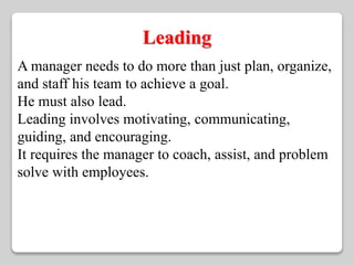 Leading 
A manager needs to do more than just plan, organize, 
and staff his team to achieve a goal. 
He must also lead. 
Leading involves motivating, communicating, 
guiding, and encouraging. 
It requires the manager to coach, assist, and problem 
solve with employees. 
 