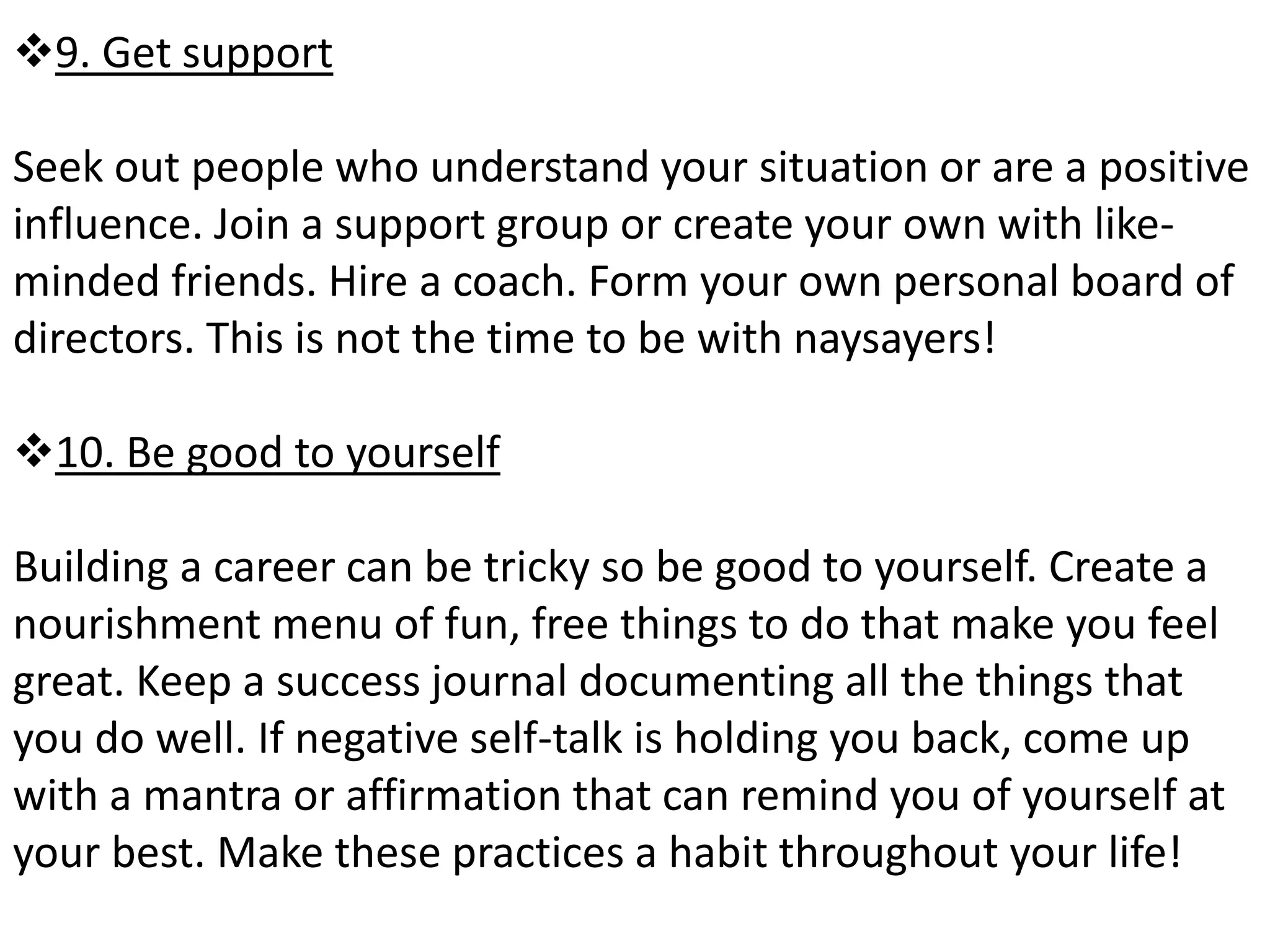 9. Get support 
Seek out people who understand your situation or are a positive 
influence. Join a support group or create your own with like-minded 
friends. Hire a coach. Form your own personal board of 
directors. This is not the time to be with naysayers! 
10. Be good to yourself 
Building a career can be tricky so be good to yourself. Create a 
nourishment menu of fun, free things to do that make you feel 
great. Keep a success journal documenting all the things that 
you do well. If negative self-talk is holding you back, come up 
with a mantra or affirmation that can remind you of yourself at 
your best. Make these practices a habit throughout your life! 
 