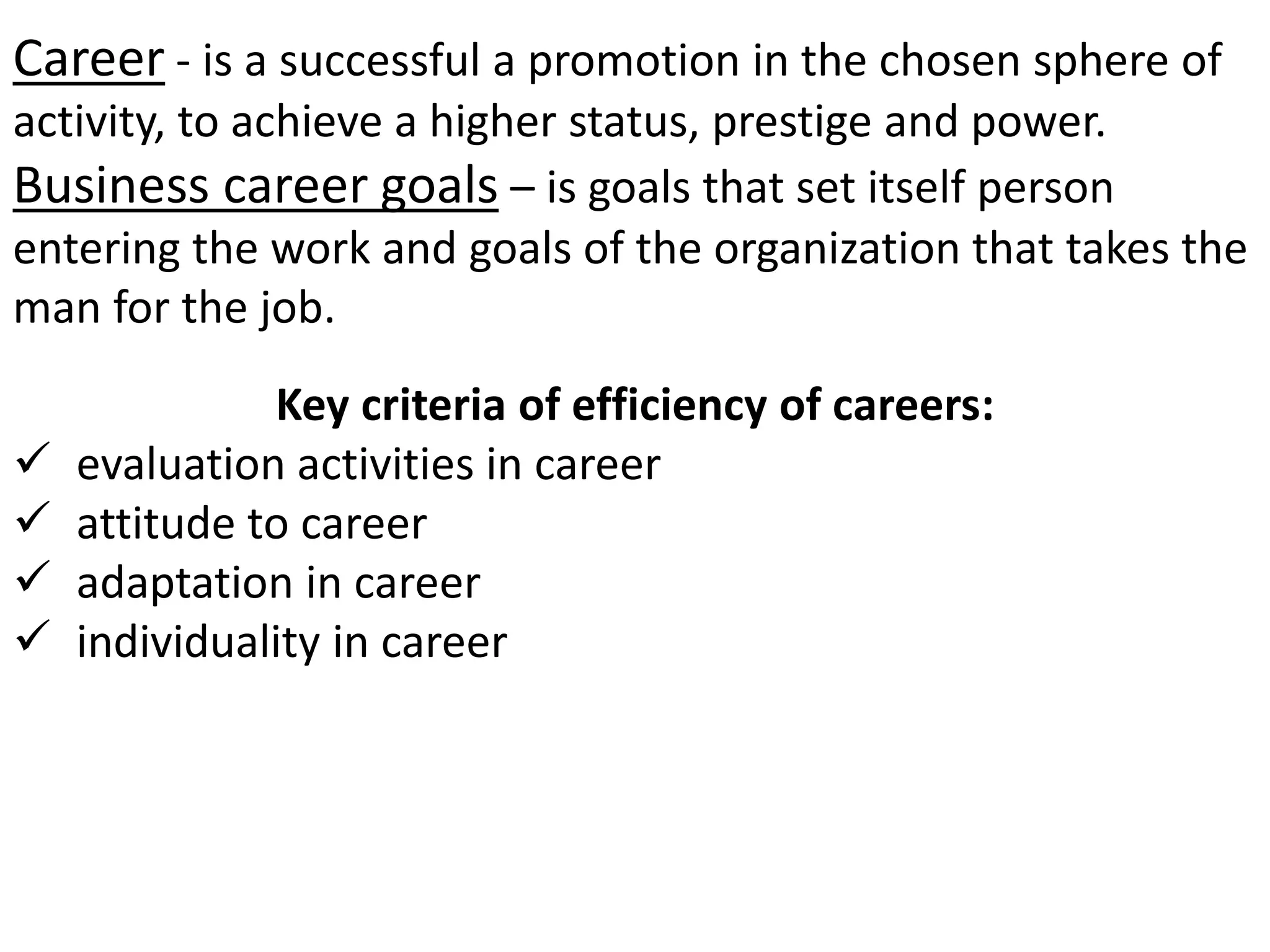 Career - is a successful a promotion in the chosen sphere of 
activity, to achieve a higher status, prestige and power. 
Business career goals – is goals that set itself person 
entering the work and goals of the organization that takes the 
man for the job. 
Key criteria of efficiency of careers: 
 evaluation activities in career 
 attitude to career 
 adaptation in career 
 individuality in career 
 