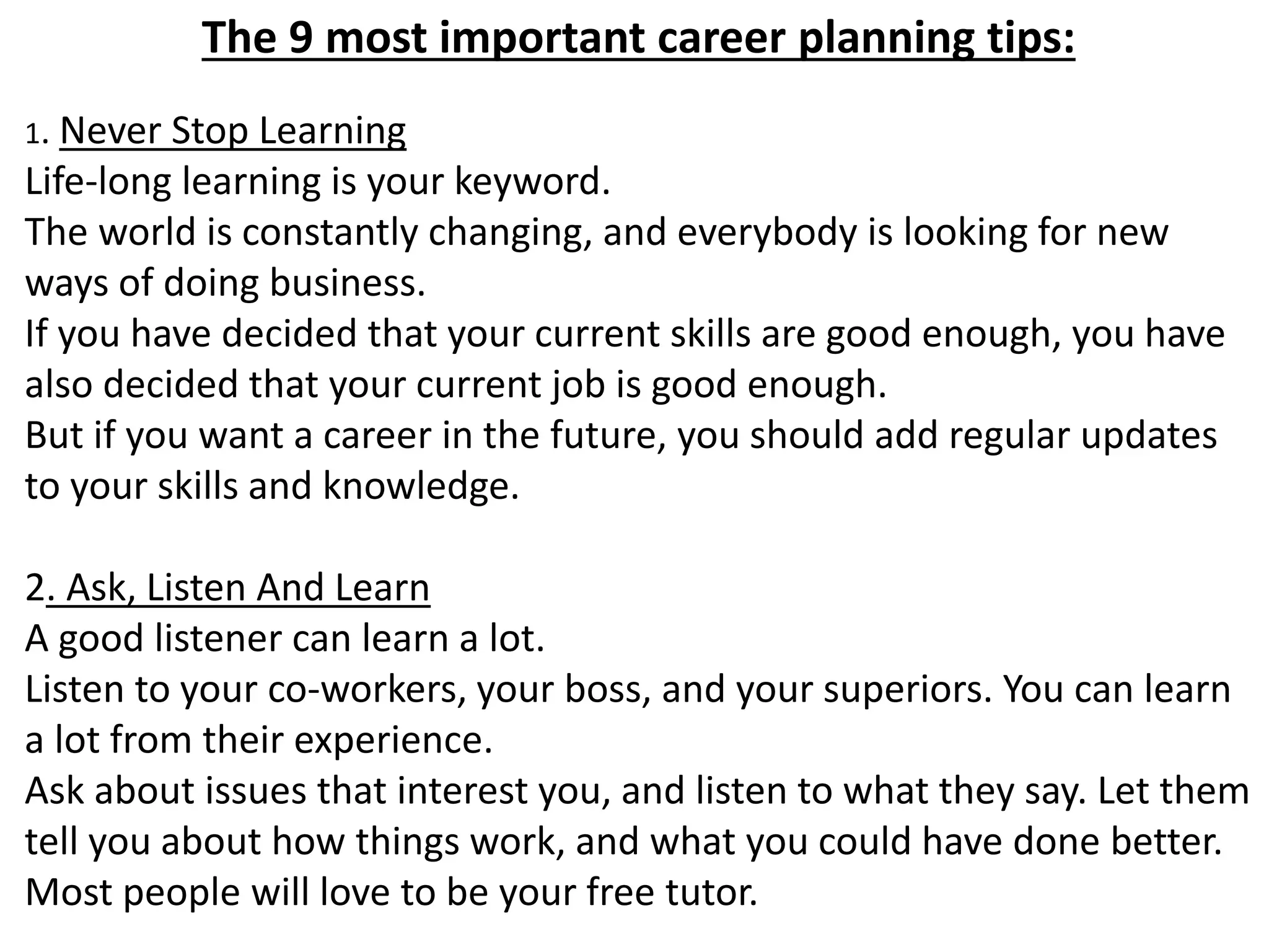 The 9 most important career planning tips: 
1. Never Stop Learning 
Life-long learning is your keyword. 
The world is constantly changing, and everybody is looking for new 
ways of doing business. 
If you have decided that your current skills are good enough, you have 
also decided that your current job is good enough. 
But if you want a career in the future, you should add regular updates 
to your skills and knowledge. 
2. Ask, Listen And Learn 
A good listener can learn a lot. 
Listen to your co-workers, your boss, and your superiors. You can learn 
a lot from their experience. 
Ask about issues that interest you, and listen to what they say. Let them 
tell you about how things work, and what you could have done better. 
Most people will love to be your free tutor. 
 