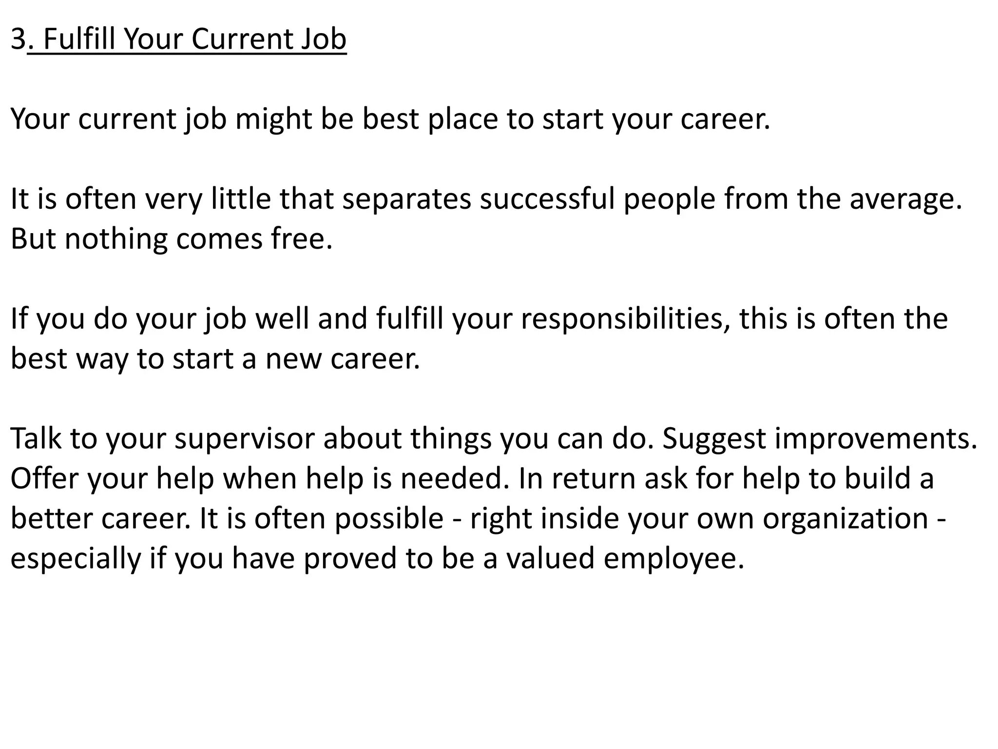 3. Fulfill Your Current Job 
Your current job might be best place to start your career. 
It is often very little that separates successful people from the average. 
But nothing comes free. 
If you do your job well and fulfill your responsibilities, this is often the 
best way to start a new career. 
Talk to your supervisor about things you can do. Suggest improvements. 
Offer your help when help is needed. In return ask for help to build a 
better career. It is often possible - right inside your own organization - 
especially if you have proved to be a valued employee. 
 