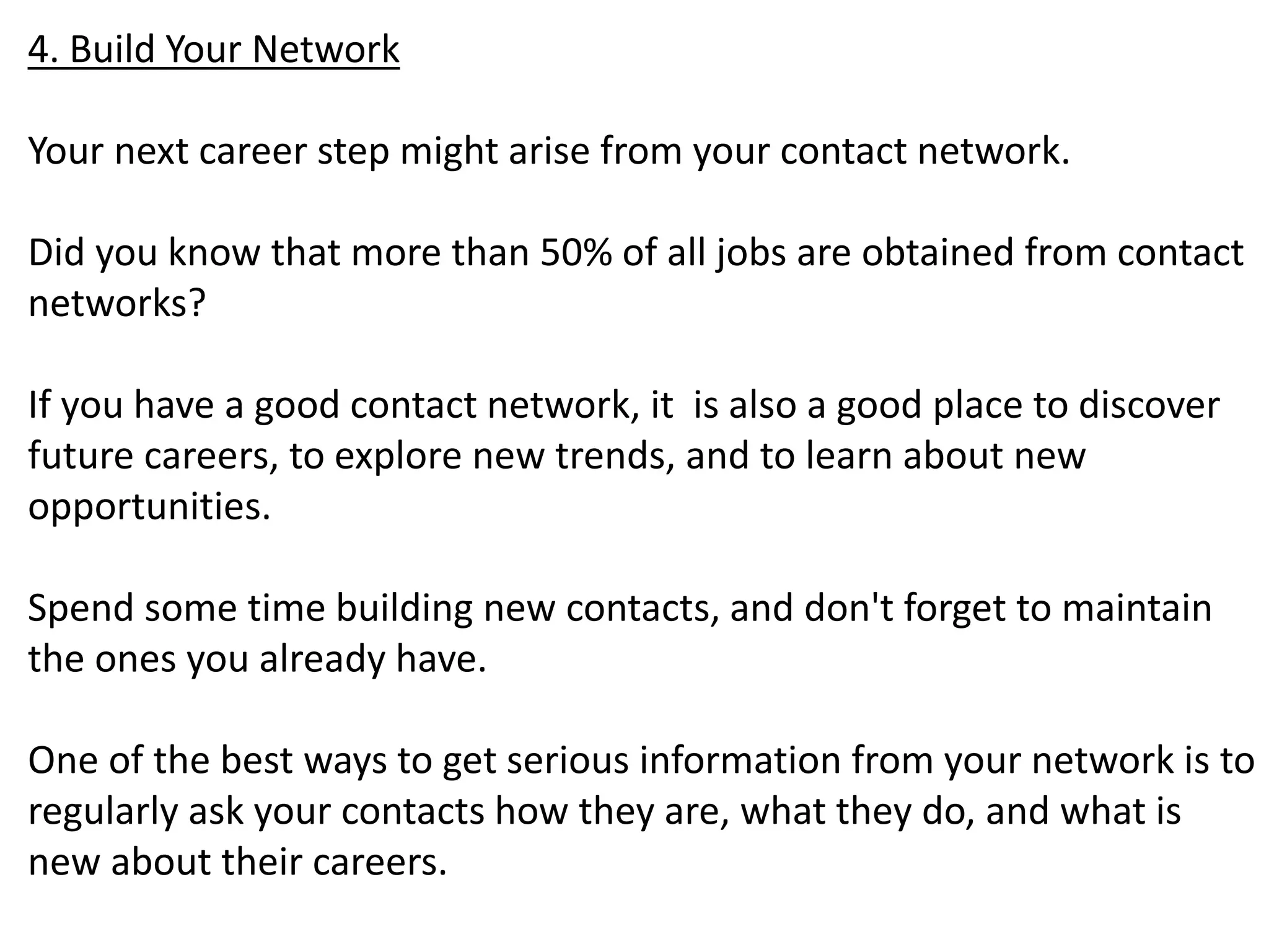 4. Build Your Network 
Your next career step might arise from your contact network. 
Did you know that more than 50% of all jobs are obtained from contact 
networks? 
If you have a good contact network, it is also a good place to discover 
future careers, to explore new trends, and to learn about new 
opportunities. 
Spend some time building new contacts, and don't forget to maintain 
the ones you already have. 
One of the best ways to get serious information from your network is to 
regularly ask your contacts how they are, what they do, and what is 
new about their careers. 
 