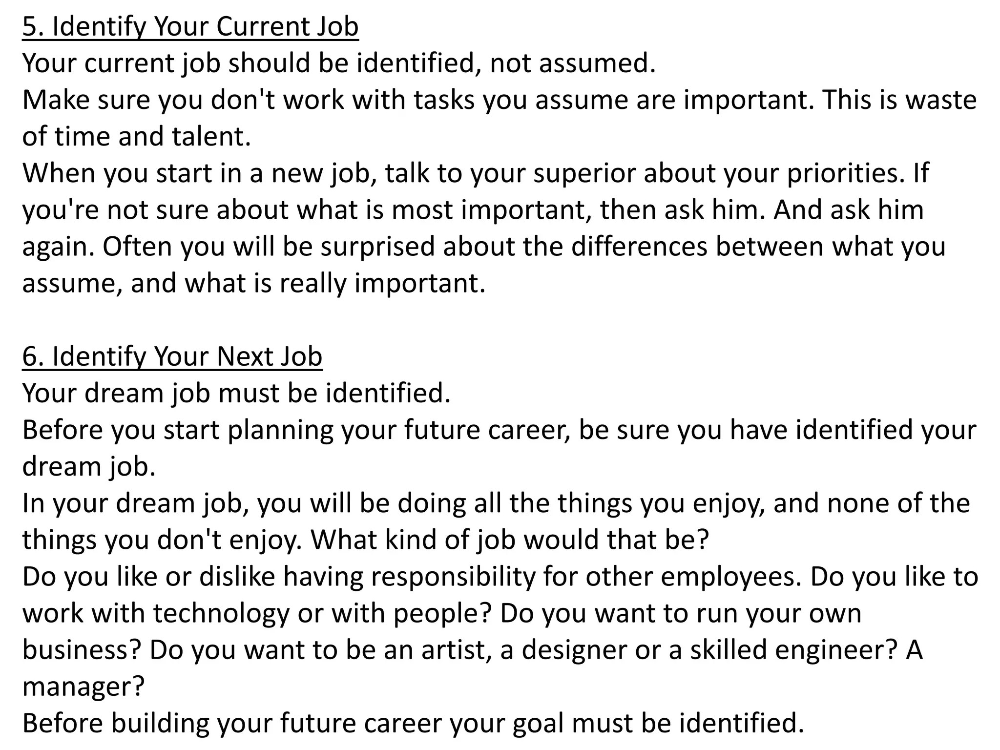 5. Identify Your Current Job 
Your current job should be identified, not assumed. 
Make sure you don't work with tasks you assume are important. This is waste 
of time and talent. 
When you start in a new job, talk to your superior about your priorities. If 
you're not sure about what is most important, then ask him. And ask him 
again. Often you will be surprised about the differences between what you 
assume, and what is really important. 
6. Identify Your Next Job 
Your dream job must be identified. 
Before you start planning your future career, be sure you have identified your 
dream job. 
In your dream job, you will be doing all the things you enjoy, and none of the 
things you don't enjoy. What kind of job would that be? 
Do you like or dislike having responsibility for other employees. Do you like to 
work with technology or with people? Do you want to run your own 
business? Do you want to be an artist, a designer or a skilled engineer? A 
manager? 
Before building your future career your goal must be identified. 
 