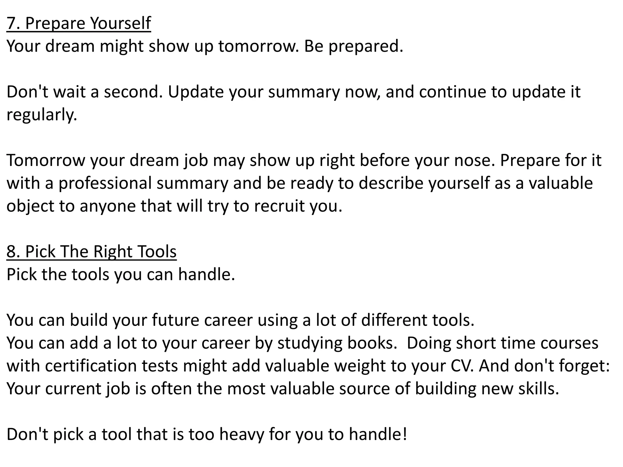 7. Prepare Yourself 
Your dream might show up tomorrow. Be prepared. 
Don't wait a second. Update your summary now, and continue to update it 
regularly. 
Tomorrow your dream job may show up right before your nose. Prepare for it 
with a professional summary and be ready to describe yourself as a valuable 
object to anyone that will try to recruit you. 
8. Pick The Right Tools 
Pick the tools you can handle. 
You can build your future career using a lot of different tools. 
You can add a lot to your career by studying books. Doing short time courses 
with certification tests might add valuable weight to your CV. And don't forget: 
Your current job is often the most valuable source of building new skills. 
Don't pick a tool that is too heavy for you to handle! 
 