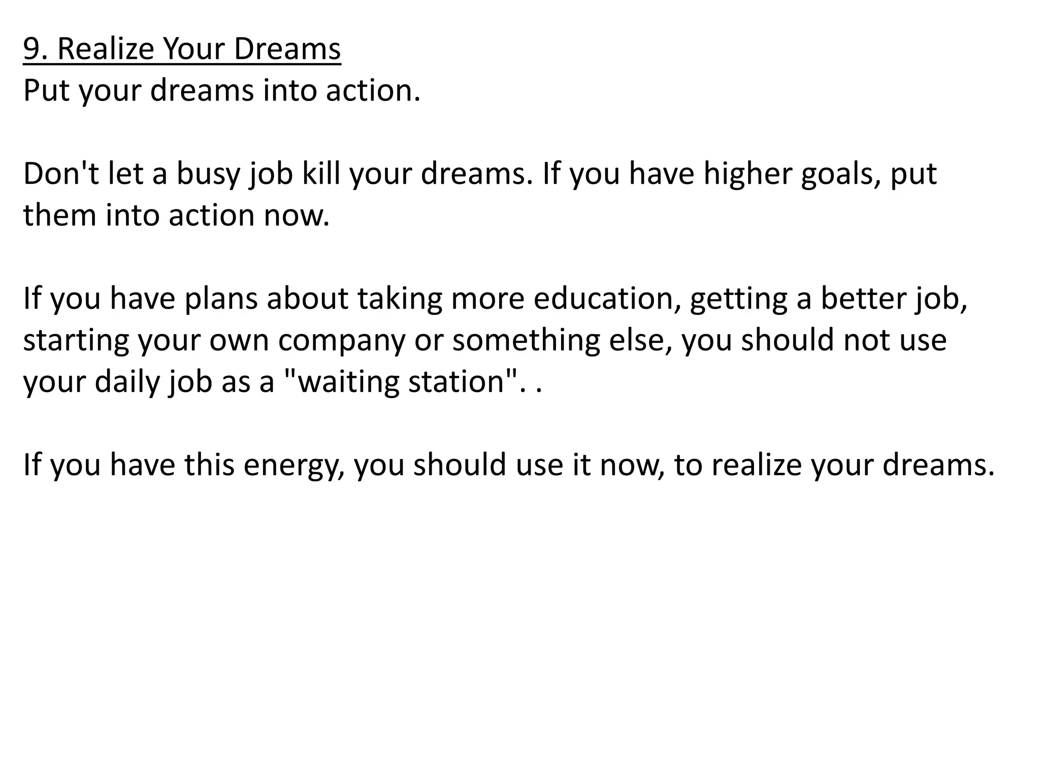 9. Realize Your Dreams 
Put your dreams into action. 
Don't let a busy job kill your dreams. If you have higher goals, put 
them into action now. 
If you have plans about taking more education, getting a better job, 
starting your own company or something else, you should not use 
your daily job as a "waiting station". . 
If you have this energy, you should use it now, to realize your dreams. 
 