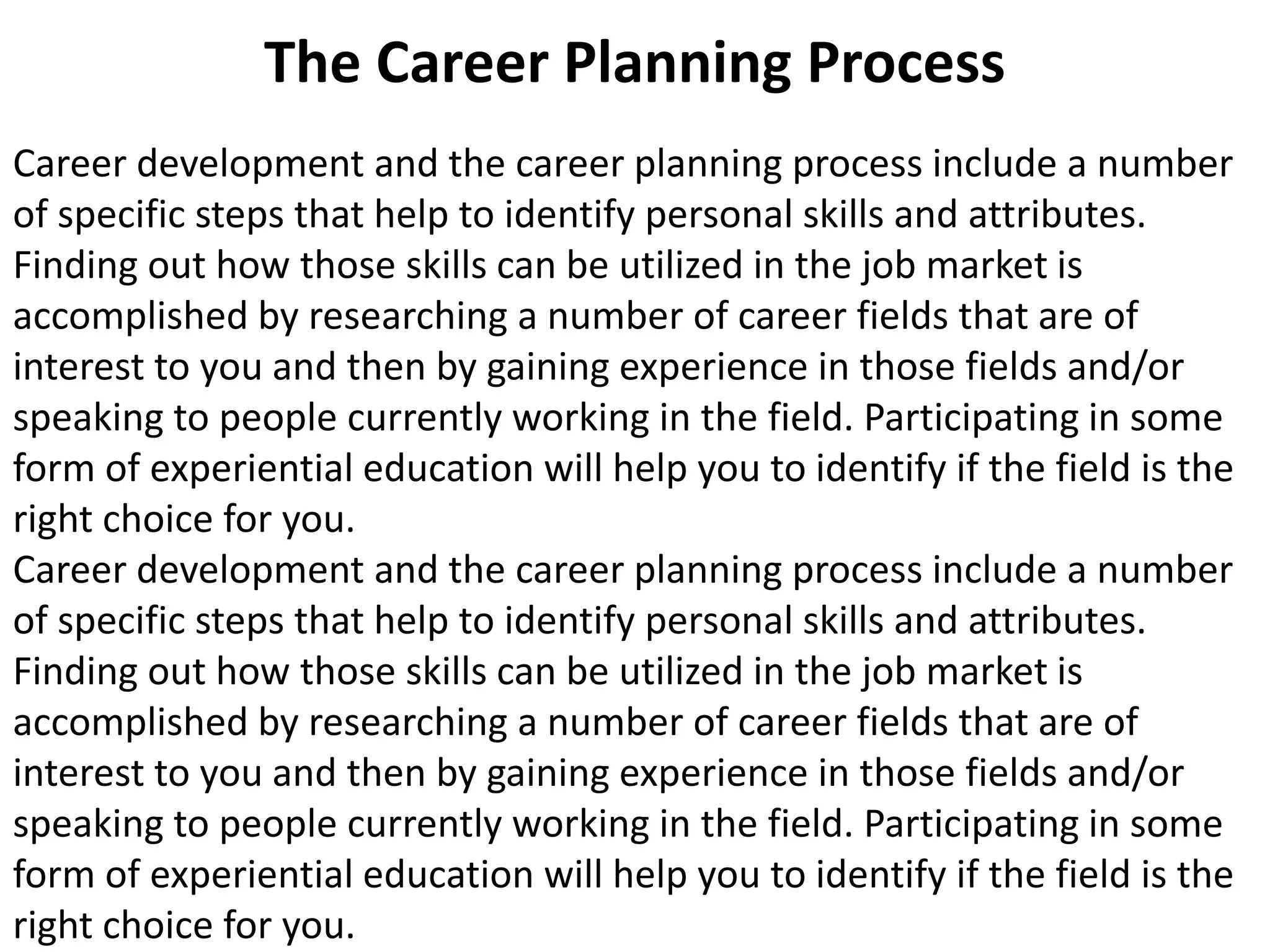 The Career Planning Process 
Career development and the career planning process include a number 
of specific steps that help to identify personal skills and attributes. 
Finding out how those skills can be utilized in the job market is 
accomplished by researching a number of career fields that are of 
interest to you and then by gaining experience in those fields and/or 
speaking to people currently working in the field. Participating in some 
form of experiential education will help you to identify if the field is the 
right choice for you. 
Career development and the career planning process include a number 
of specific steps that help to identify personal skills and attributes. 
Finding out how those skills can be utilized in the job market is 
accomplished by researching a number of career fields that are of 
interest to you and then by gaining experience in those fields and/or 
speaking to people currently working in the field. Participating in some 
form of experiential education will help you to identify if the field is the 
right choice for you. 
 