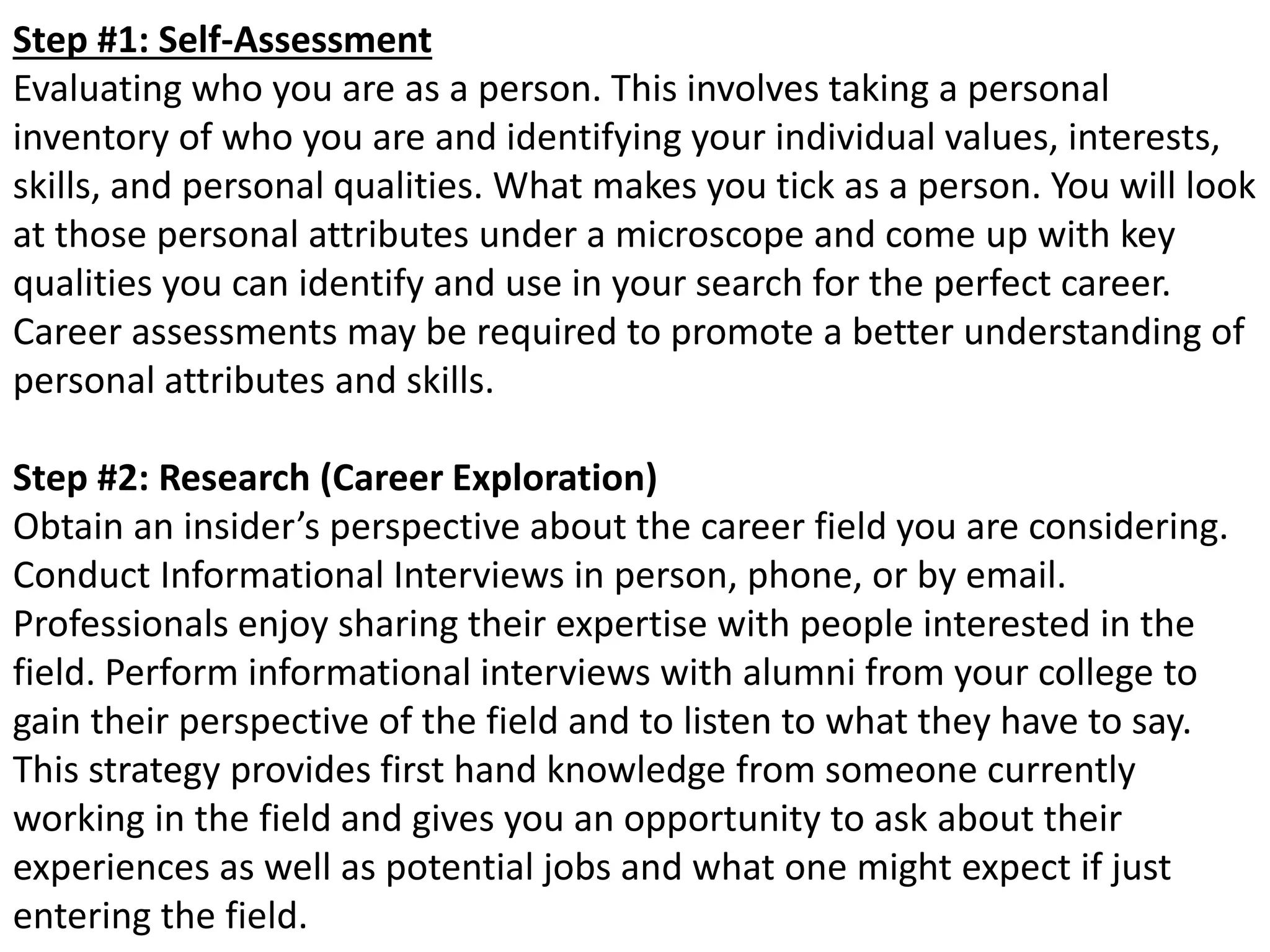 Step #1: Self-Assessment 
Evaluating who you are as a person. This involves taking a personal 
inventory of who you are and identifying your individual values, interests, 
skills, and personal qualities. What makes you tick as a person. You will look 
at those personal attributes under a microscope and come up with key 
qualities you can identify and use in your search for the perfect career. 
Career assessments may be required to promote a better understanding of 
personal attributes and skills. 
Step #2: Research (Career Exploration) 
Obtain an insider’s perspective about the career field you are considering. 
Conduct Informational Interviews in person, phone, or by email. 
Professionals enjoy sharing their expertise with people interested in the 
field. Perform informational interviews with alumni from your college to 
gain their perspective of the field and to listen to what they have to say. 
This strategy provides first hand knowledge from someone currently 
working in the field and gives you an opportunity to ask about their 
experiences as well as potential jobs and what one might expect if just 
entering the field. 
 