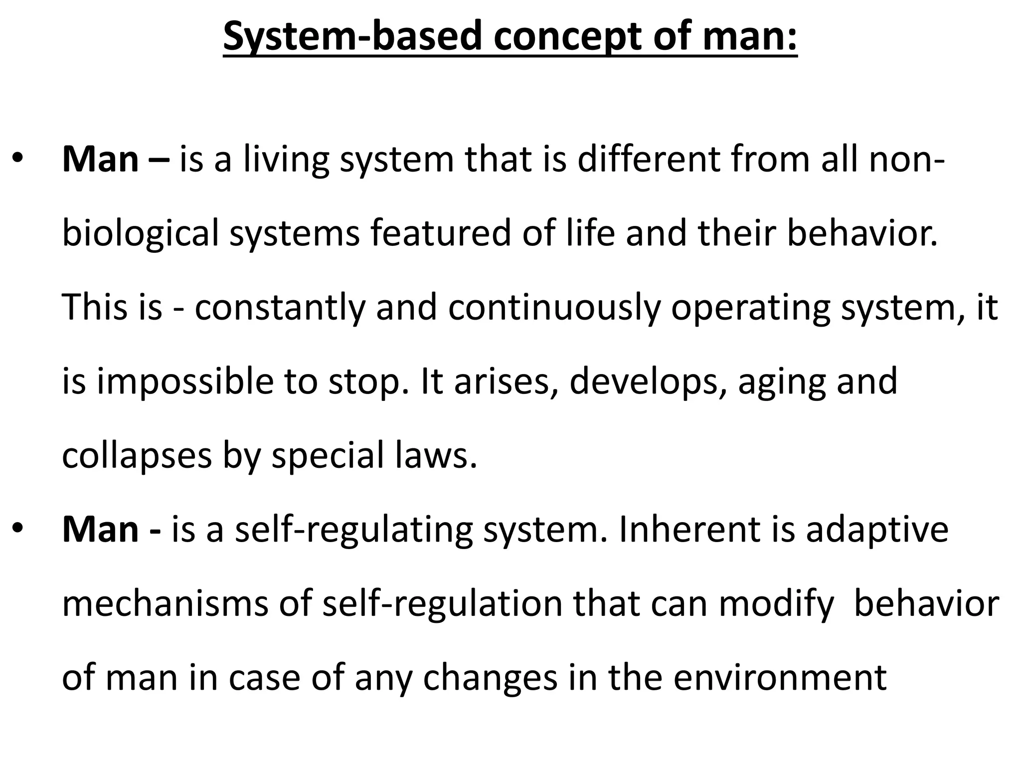 System-based concept of man: 
• Man – is a living system that is different from all non-biological 
systems featured of life and their behavior. 
This is - constantly and continuously operating system, it 
is impossible to stop. It arises, develops, aging and 
collapses by special laws. 
• Man - is a self-regulating system. Inherent is adaptive 
mechanisms of self-regulation that can modify behavior 
of man in case of any changes in the environment 
 
