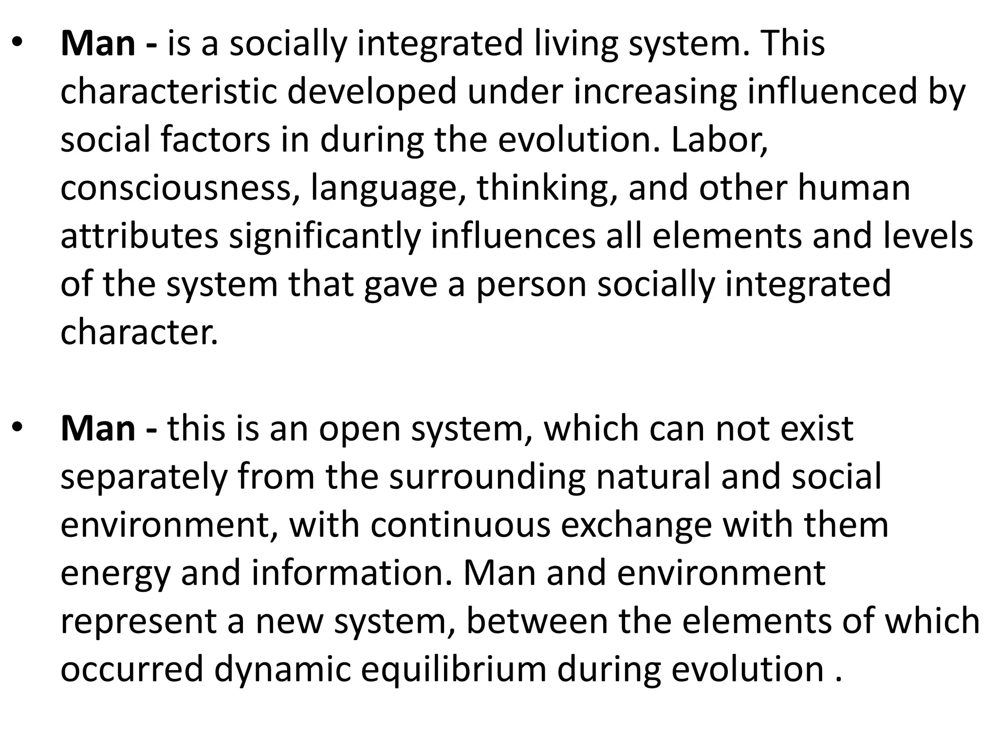 • Man - is a socially integrated living system. This 
characteristic developed under increasing influenced by 
social factors in during the evolution. Labor, 
consciousness, language, thinking, and other human 
attributes significantly influences all elements and levels 
of the system that gave a person socially integrated 
character. 
• Man - this is an open system, which can not exist 
separately from the surrounding natural and social 
environment, with continuous exchange with them 
energy and information. Man and environment 
represent a new system, between the elements of which 
occurred dynamic equilibrium during evolution . 
 