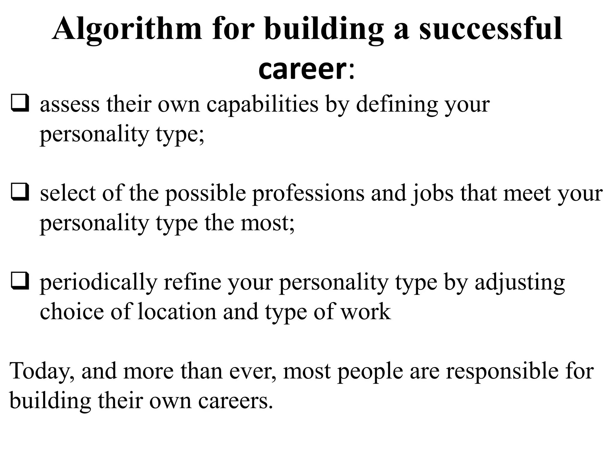 Algorithm for building a successful 
career: 
 assess their own capabilities by defining your 
personality type; 
 select of the possible professions and jobs that meet your 
personality type the most; 
 periodically refine your personality type by adjusting 
choice of location and type of work 
Today, and more than ever, most people are responsible for 
building their own careers. 
 