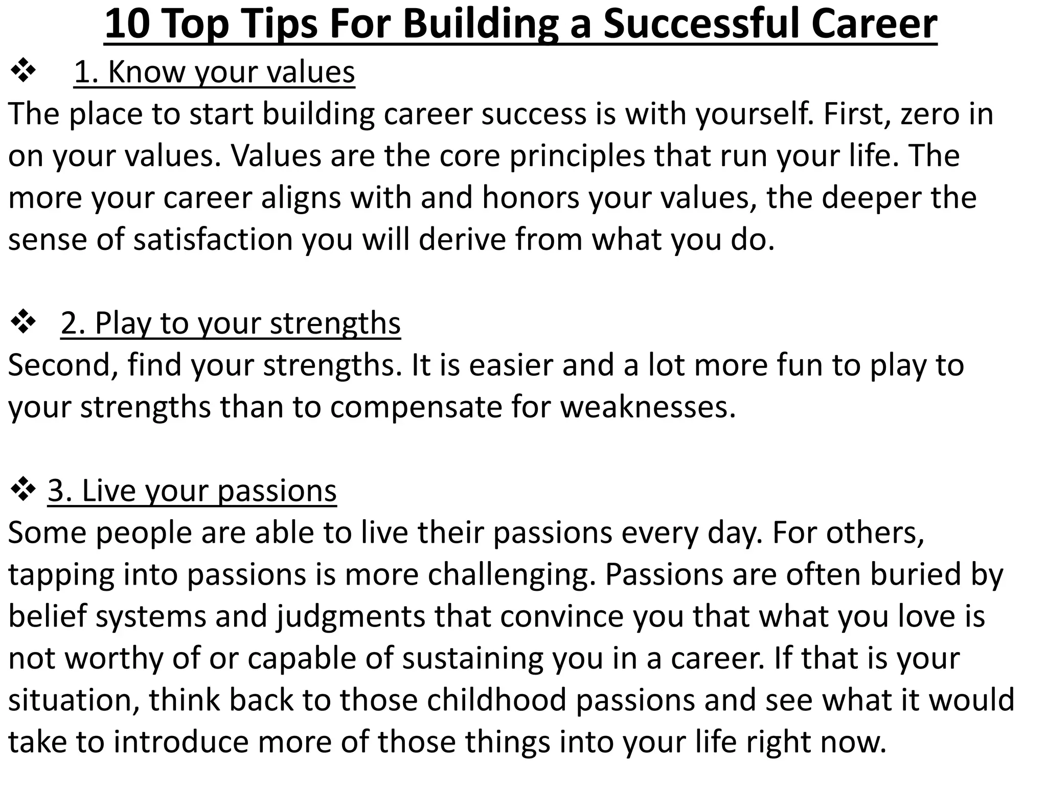 10 Top Tips For Building a Successful Career 
 1. Know your values 
The place to start building career success is with yourself. First, zero in 
on your values. Values are the core principles that run your life. The 
more your career aligns with and honors your values, the deeper the 
sense of satisfaction you will derive from what you do. 
 2. Play to your strengths 
Second, find your strengths. It is easier and a lot more fun to play to 
your strengths than to compensate for weaknesses. 
 3. Live your passions 
Some people are able to live their passions every day. For others, 
tapping into passions is more challenging. Passions are often buried by 
belief systems and judgments that convince you that what you love is 
not worthy of or capable of sustaining you in a career. If that is your 
situation, think back to those childhood passions and see what it would 
take to introduce more of those things into your life right now. 
 