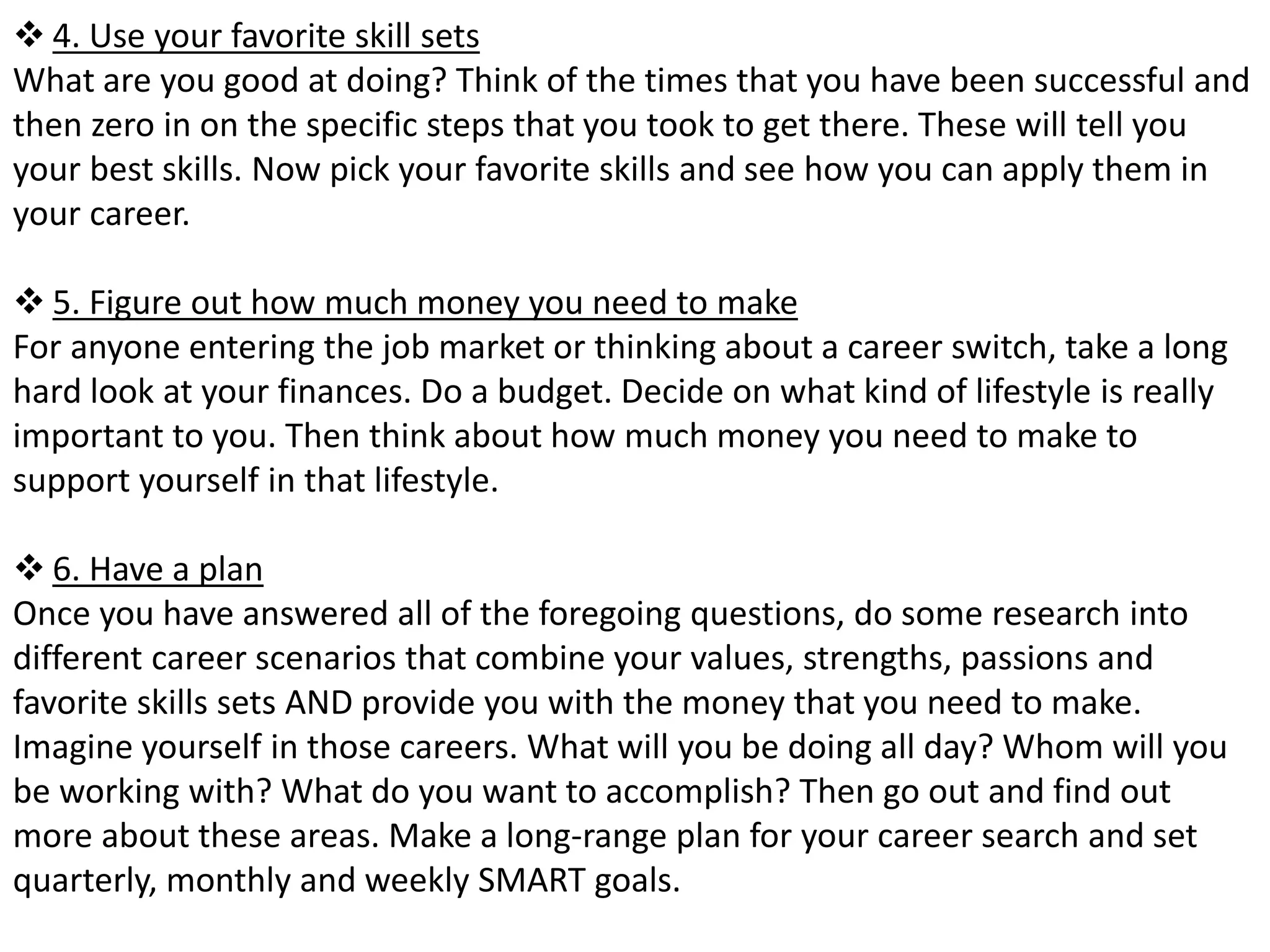  4. Use your favorite skill sets 
What are you good at doing? Think of the times that you have been successful and 
then zero in on the specific steps that you took to get there. These will tell you 
your best skills. Now pick your favorite skills and see how you can apply them in 
your career. 
 5. Figure out how much money you need to make 
For anyone entering the job market or thinking about a career switch, take a long 
hard look at your finances. Do a budget. Decide on what kind of lifestyle is really 
important to you. Then think about how much money you need to make to 
support yourself in that lifestyle. 
 6. Have a plan 
Once you have answered all of the foregoing questions, do some research into 
different career scenarios that combine your values, strengths, passions and 
favorite skills sets AND provide you with the money that you need to make. 
Imagine yourself in those careers. What will you be doing all day? Whom will you 
be working with? What do you want to accomplish? Then go out and find out 
more about these areas. Make a long-range plan for your career search and set 
quarterly, monthly and weekly SMART goals. 
 