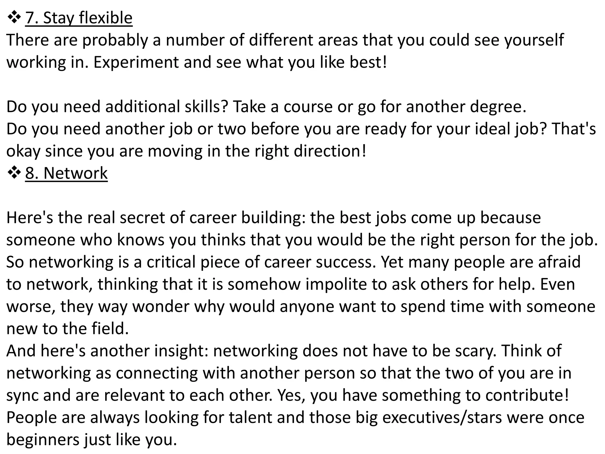  7. Stay flexible 
There are probably a number of different areas that you could see yourself 
working in. Experiment and see what you like best! 
Do you need additional skills? Take a course or go for another degree. 
Do you need another job or two before you are ready for your ideal job? That's 
okay since you are moving in the right direction! 
 8. Network 
Here's the real secret of career building: the best jobs come up because 
someone who knows you thinks that you would be the right person for the job. 
So networking is a critical piece of career success. Yet many people are afraid 
to network, thinking that it is somehow impolite to ask others for help. Even 
worse, they way wonder why would anyone want to spend time with someone 
new to the field. 
And here's another insight: networking does not have to be scary. Think of 
networking as connecting with another person so that the two of you are in 
sync and are relevant to each other. Yes, you have something to contribute! 
People are always looking for talent and those big executives/stars were once 
beginners just like you. 
 