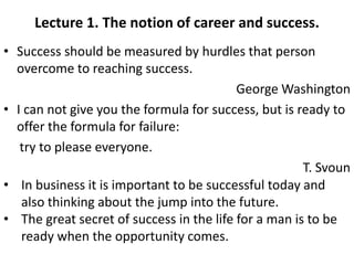 Lecture 1. The notion of career and success. 
• Success should be measured by hurdles that person 
overcome to reaching success. 
George Washington 
• I can not give you the formula for success, but is ready to 
offer the formula for failure: 
try to please everyone. 
T. Svoun 
• In business it is important to be successful today and 
also thinking about the jump into the future. 
• The great secret of success in the life for a man is to be 
ready when the opportunity comes. 
 