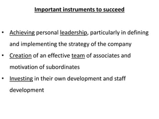 Important instruments to succeed 
• Achieving personal leadership, particularly in defining 
and implementing the strategy of the company 
• Creation of an effective team of associates and 
motivation of subordinates 
• Investing in their own development and staff 
development 
 