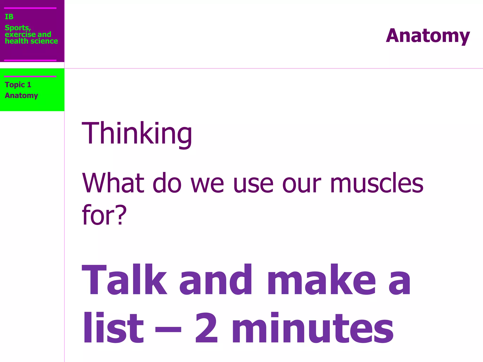 IB
Sports,
exercise and
health science Anatomy
Topic 1
Anatomy
MOVEMENT
• Skeletal muscles contract exerting forces on the
tendons
• Tendons pull on the bones causing joint movement
 