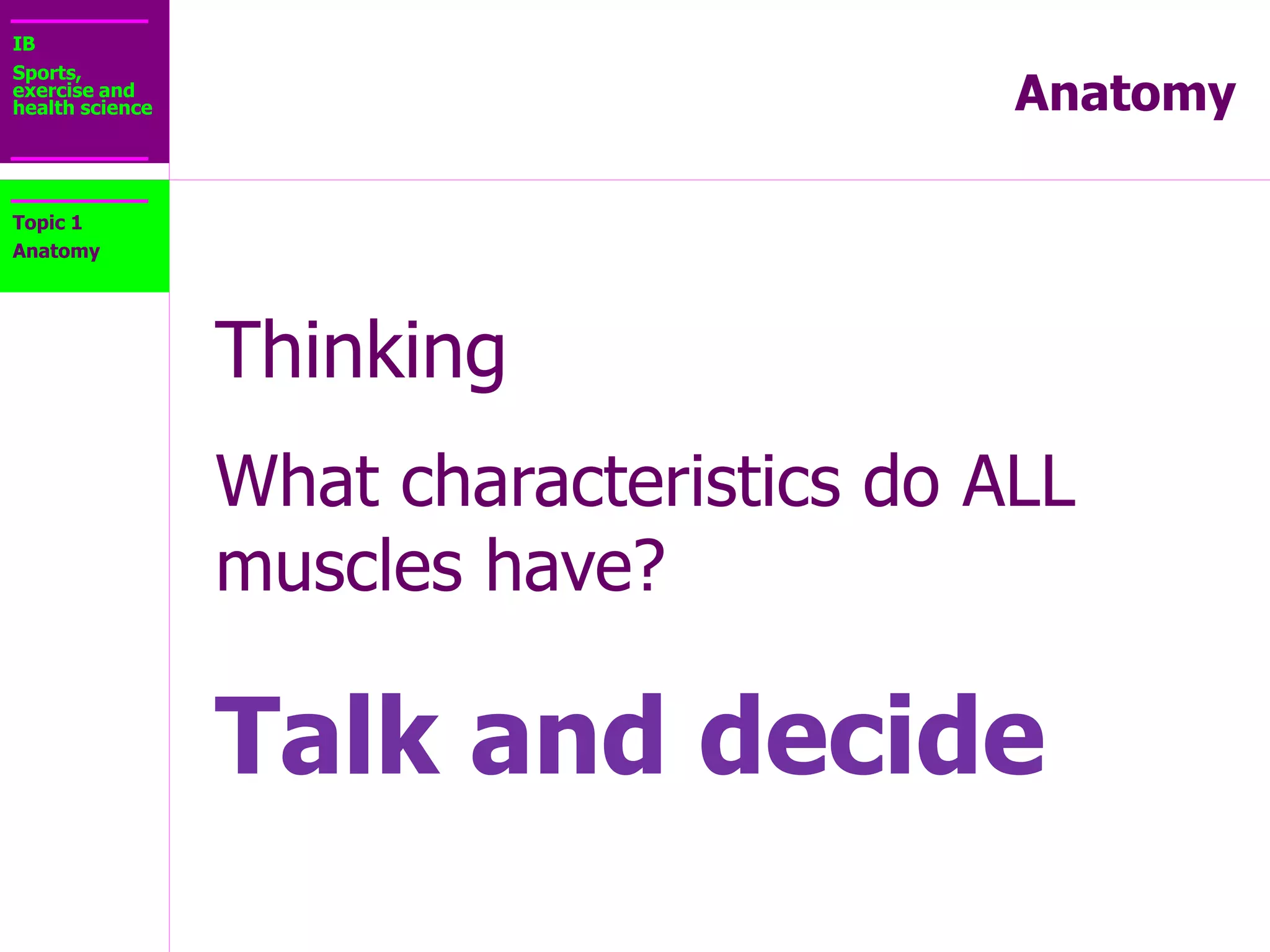 IB
Sports,
exercise and
health science Anatomy
1.2.1 Outline the general characteristics
common to muscle tissue
Topic 1
Anatomy
• Excitability: ability to receive and respond to
stimuli via generation of an electrical pulse
• Contractility: ability of the muscle to contract and
generate force when stimulated
• Extensibility: ability of muscle to lengthen without
damage
• Elasticity: ability of muscle to return to resting
length
 