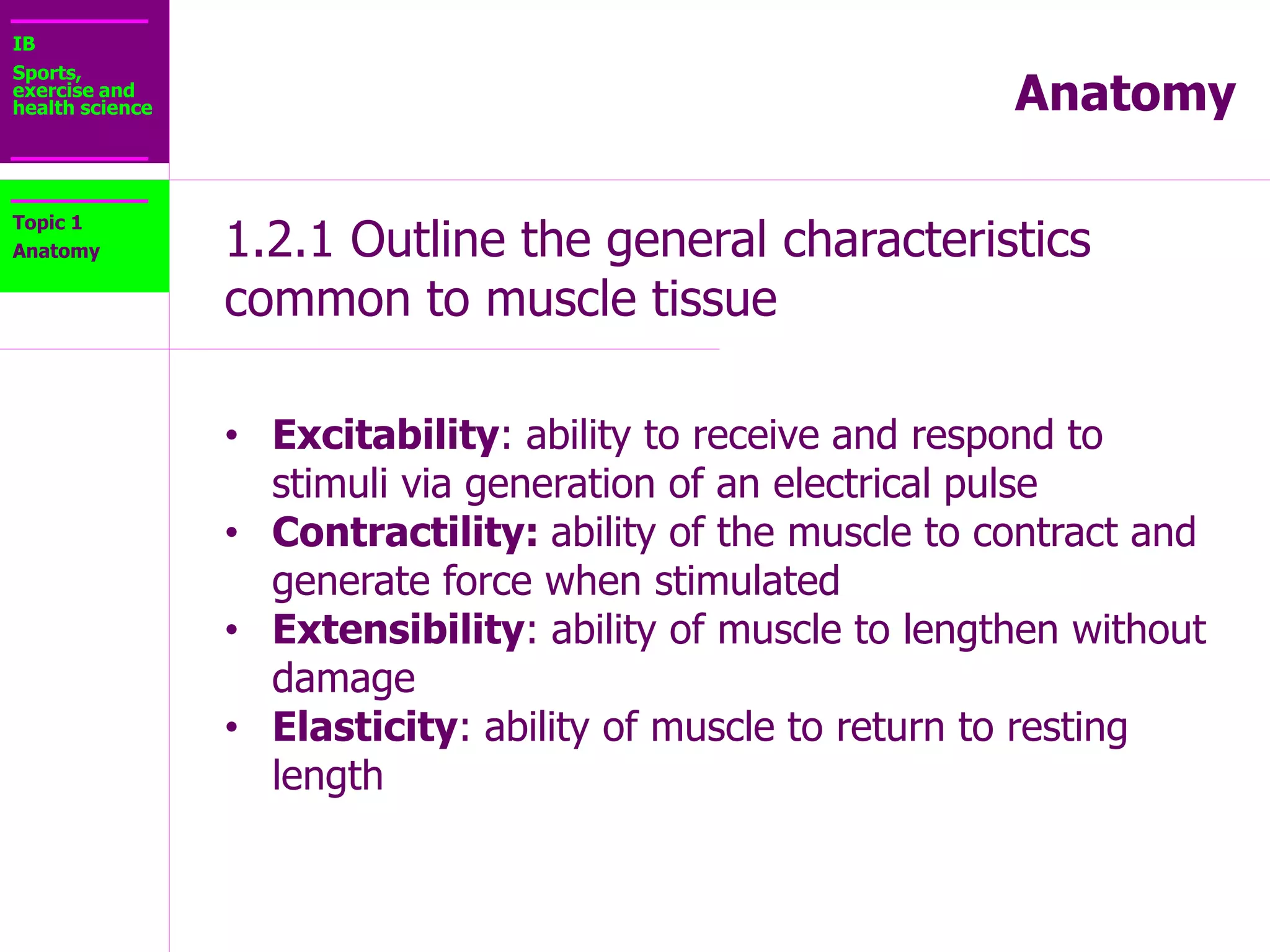 IB
Sports,
exercise and
health science Anatomy
1.2.1 Outline the general characteristics
common to muscle tissue
Topic 1
Anatomy
• Atrophy: is the wasting of muscle tissue
 Hypertrophy: is the increase in size of muscle
tissue.
 Controlled by nerve stimuli – A nerve impulse is
required for movement to occur
 Fed by capillaries – Muscles receive nourishment
through the blood supply.
 