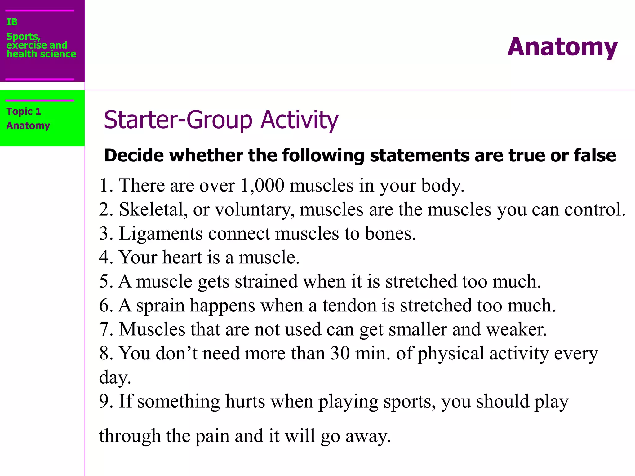 IB
Sports,
exercise and
health science Anatomy
Starter-Group Activity
Decide whether the following statements are true or false
Topic 1
Anatomy
STARTER – Group Activity
Decide whether the following statements are true or false:
10. A balanced diet:
a) Emphasizes fruits, vegetables, whole grains, and fat-
free or low-fat dairy products like milk, cheese, and
yogurt.
b) Includes protein from lean meats, poultry, seafood,
beans, eggs, and nuts.
c) Is low in solid fats, saturated fats, cholesterol, salt
(sodium), added sugars, and refined grains.
d) All of the above
 