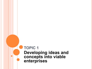 TOPIC 1
Developing ideas and
concepts into viable
enterprises
 
