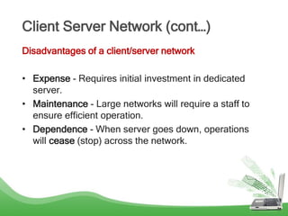 Client Server Network (cont…)
Disadvantages of a client/server network
• Expense - Requires initial investment in dedicated
server.
• Maintenance - Large networks will require a staff to
ensure efficient operation.
• Dependence - When server goes down, operations
will cease (stop) across the network.
 