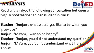 Read and analyze the following conversation between a
high school teacher ad her student in class:
Teacher: “Junjun , what would you like to be when you
grow up?”
Junjun: “Ma’am, I wan to be happy”
Teacher: “Junjun, you did not understand my question,”
Junjun: “Ma’am, you do not understand what life is all
about”
ANALYSIS:
 