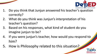 1. Do you think that Junjun answered his teacher’s question
correctly?
2. What do you think was Junjun’s interpretation of his
teacher’s question?
3. Based on his responses, what kind of student do you
imagine junjun to be?
4. If you were junjun’s teacher, how would you respond to
him?
5. How is Philosophy related to this situation?
 