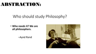 Who should study Philosophy?
• Who needs it? We are
all philosophers.
–Aynd Rand
ABSTRACTION:
 