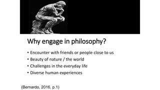 Why engage in philosophy?
• Encounter with friends or people close to us
• Beauty of nature / the world
• Challenges in the everyday life
• Diverse human experiences
(Bernardo, 2016, p.1)
 