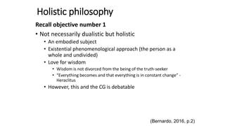 Holistic philosophy
Recall objective number 1
• Not necessarily dualistic but holistic
• An embodied subject
• Existential phenomenological approach (the person as a
whole and undivided)
• Love for wisdom
• Wisdom is not divorced from the being of the truth-seeker
• “Everything becomes and that everything is in constant change” -
Heraclitus
• However, this and the CG is debatable
(Bernardo, 2016, p.2)
 