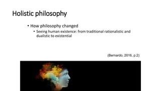 Holistic philosophy
• How philosophy changed
• Seeing human existence: from traditional rationalistic and
dualistic to existential
(Bernardo, 2016, p.2)
 
