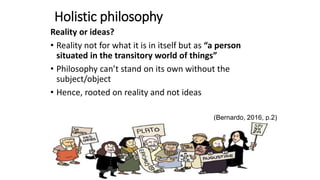 Holistic philosophy
Reality or ideas?
• Reality not for what it is in itself but as “a person
situated in the transitory world of things”
• Philosophy can’t stand on its own without the
subject/object
• Hence, rooted on reality and not ideas
(Bernardo, 2016, p.2)
 