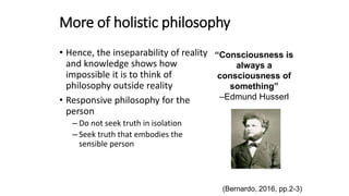 More of holistic philosophy
• Hence, the inseparability of reality
and knowledge shows how
impossible it is to think of
philosophy outside reality
• Responsive philosophy for the
person
– Do not seek truth in isolation
– Seek truth that embodies the
sensible person
(Bernardo, 2016, pp.2-3)
“Consciousness is
always a
consciousness of
something”
–Edmund Husserl
 