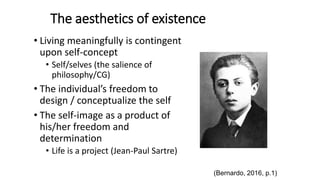 The aesthetics of existence
• Living meaningfully is contingent
upon self-concept
• Self/selves (the salience of
philosophy/CG)
• The individual’s freedom to
design / conceptualize the self
• The self-image as a product of
his/her freedom and
determination
• Life is a project (Jean-Paul Sartre)
(Bernardo, 2016, p.1)
 