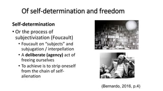 Of self-determination and freedom
Self-determination
• Or the process of
subjectivization (Foucault)
• Foucault on “subjects” and
subjugation / interpellation
• A deliberate (agency) act of
freeing ourselves
• To achieve is to strip oneself
from the chain of self-
alienation
(Bernardo, 2016, p.4)
 
