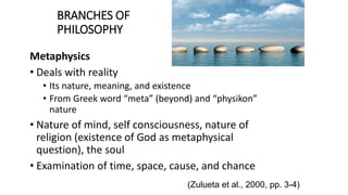 BRANCHES OF
PHILOSOPHY
Metaphysics
• Deals with reality
• Its nature, meaning, and existence
• From Greek word “meta” (beyond) and “physikon”
nature
• Nature of mind, self consciousness, nature of
religion (existence of God as metaphysical
question), the soul
• Examination of time, space, cause, and chance
(Zulueta et al., 2000, pp. 3-4)
 