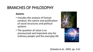 BRANCHES OF PHILOSOPHY
Axioms
• Includes the analysis of human
conduct, the nature and justification
of social structures and political
systems
• The question of value is so
pronounced and important also for
ordinary people and the everyday life
(Zulueta et al., 2000, pp. 3-4)
 