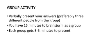 GROUP ACTIVITY
•Verbally present your answers (preferably three
different people from the group)
•You have 15 minutes to brainstorm as a group
•Each group gets 3-5 minutes to present
 