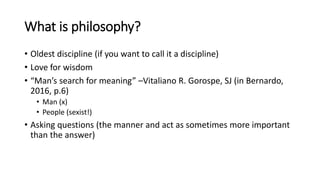 What is philosophy?
• Oldest discipline (if you want to call it a discipline)
• Love for wisdom
• “Man’s search for meaning” –Vitaliano R. Gorospe, SJ (in Bernardo,
2016, p.6)
• Man (x)
• People (sexist!)
• Asking questions (the manner and act as sometimes more important
than the answer)
 